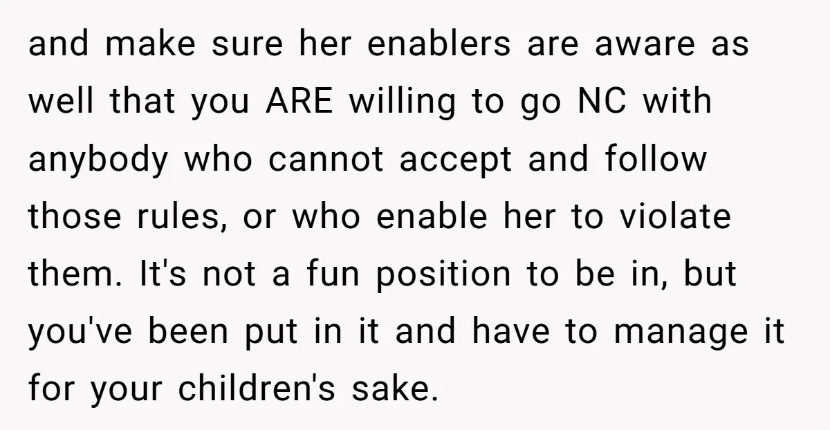 and make sure her enablers are aware as well that you ARE willing to go NC with anybody who cannot accept and follow those rules, or who enable her to...
