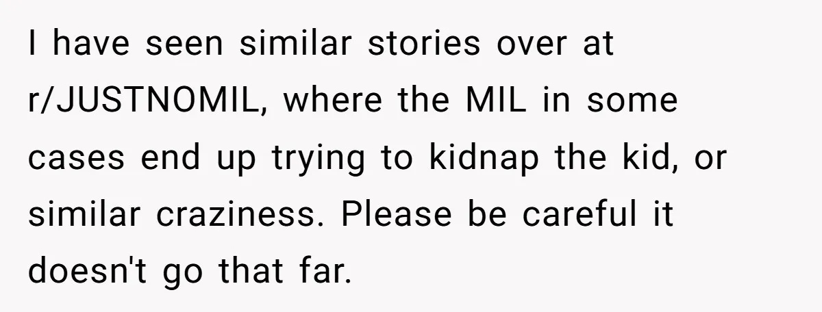 I have seen similar stories over at r/JUSTNOMIL, where the MIL in some cases end up trying to kidnap the kid, or similar craziness. Please be careful it doesn't go...