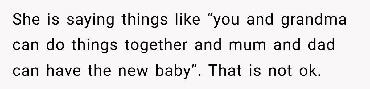 She is saying things like “you and grandma can do things together and mum and dad can have the new baby”. That is not ok.