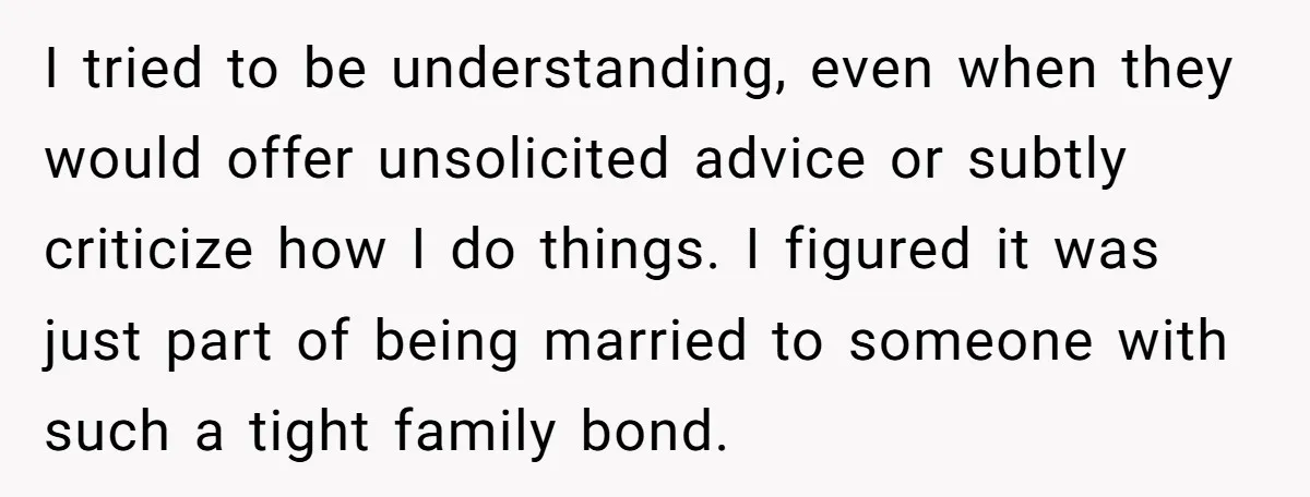 I tried to be understanding, even when they would offer unsolicited advice or subtly criticize how I do things. I figured it was just part of being married to someone...