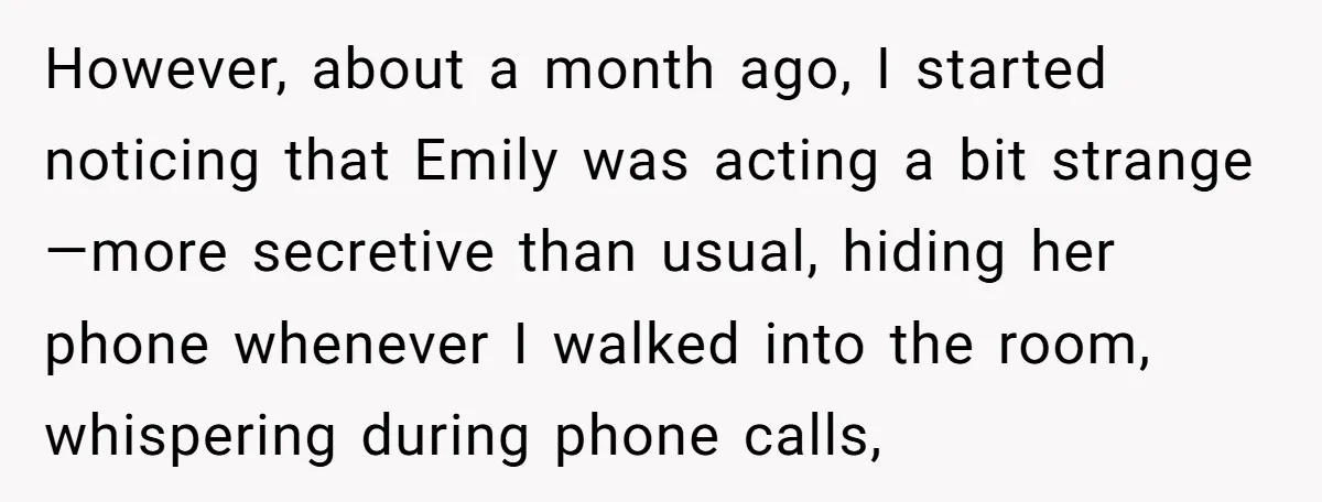 However, about a month ago, I started noticing that Emily was acting a bit strange—more secretive than usual, hiding her phone whenever I walked into the room, whispering during phone...