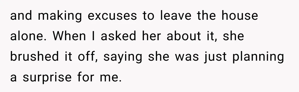 and making excuses to leave the house alone. When I asked her about it, she brushed it off, saying she was just planning a surprise for me.