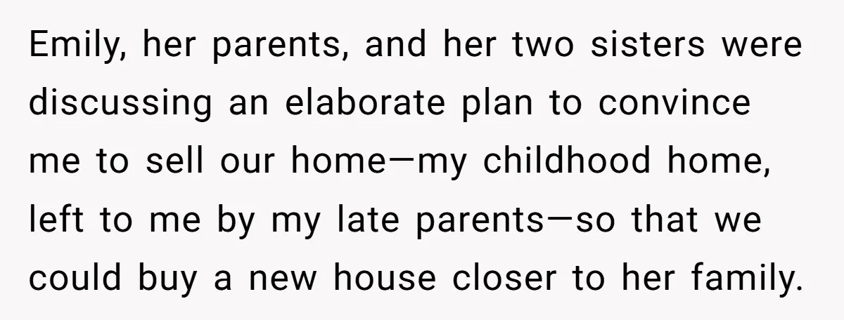 Emily, her parents, and her two sisters were discussing an elaborate plan to convince me to sell our home—my childhood home, left to me by my late parents—so that we...