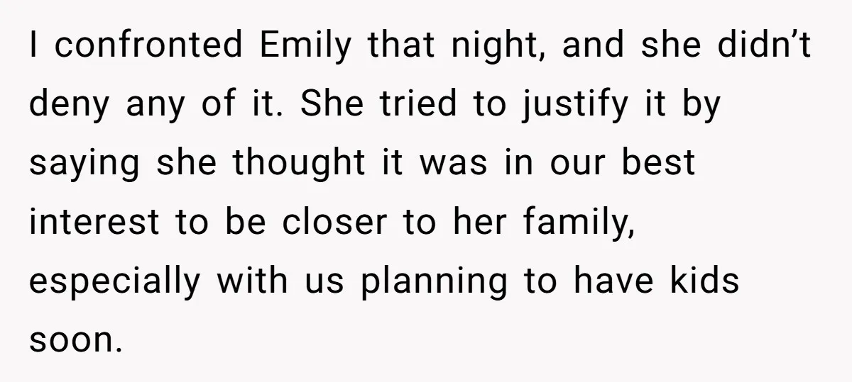I confronted Emily that night, and she didn’t deny any of it. She tried to justify it by saying she thought it was in our best interest to be closer...