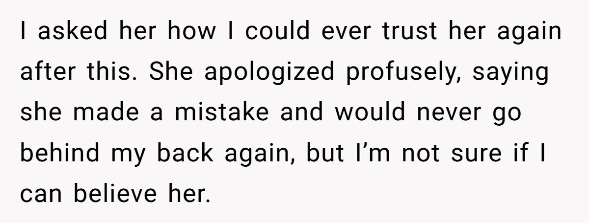 I asked her how I could ever trust her again after this. She apologized profusely, saying she made a mistake and would never go behind my back again, but I’m...