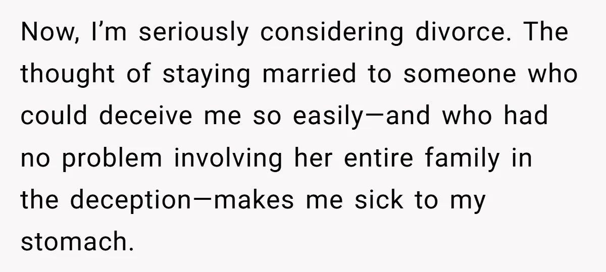 Now, I’m seriously considering divorce. The thought of staying married to someone who could deceive me so easily—and who had no problem involving her entire family in the deception—makes me...