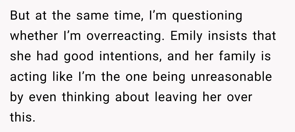 But at the same time, I’m questioning whether I’m overreacting. Emily insists that she had good intentions, and her family is acting like I’m the one being unreasonable by even...
