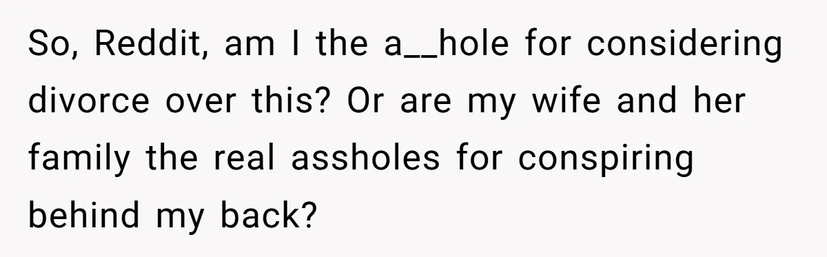 So, Reddit, am I the a__hole for considering divorce over this? Or are my wife and her family the real assholes for conspiring behind my back?
