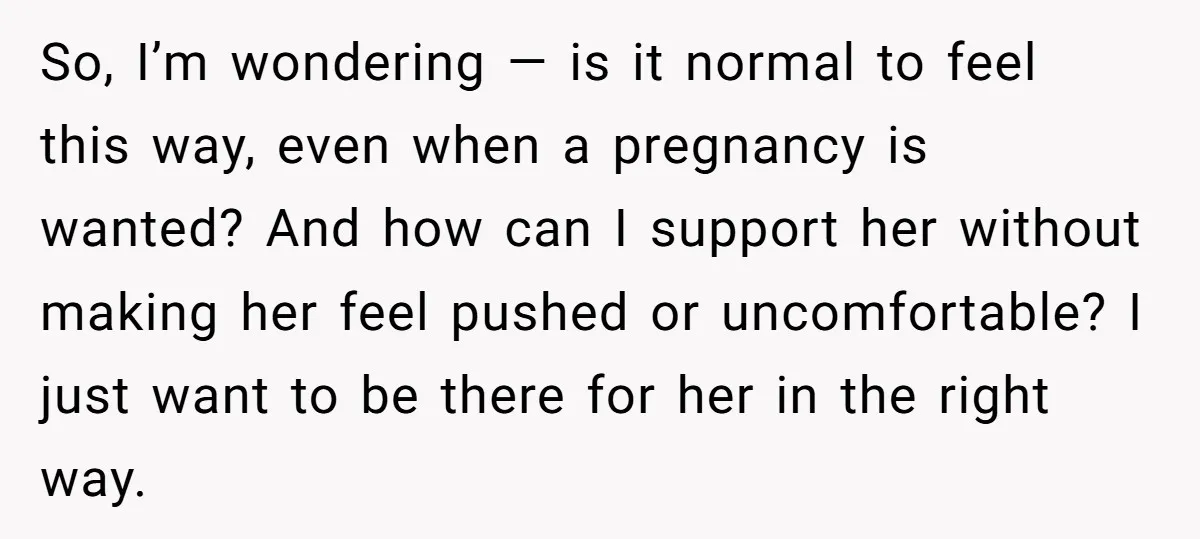 So, I’m wondering — is it normal to feel this way, even when a pregnancy is wanted? And how can I support her without making her feel pushed or uncomfortable?...