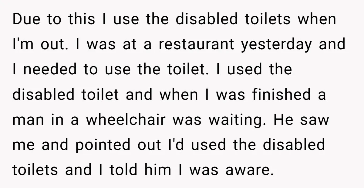 Due to this I use the disabled toilets when I'm out. I was at a restaurant yesterday and I needed to use the toilet. I used the disabled toilet and...