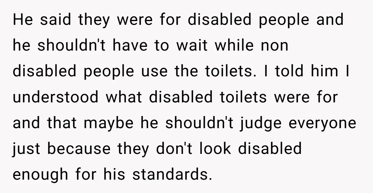 He said they were for disabled people and he shouldn't have to wait while non disabled people use the toilets. I told him I understood what disabled toilets were for...