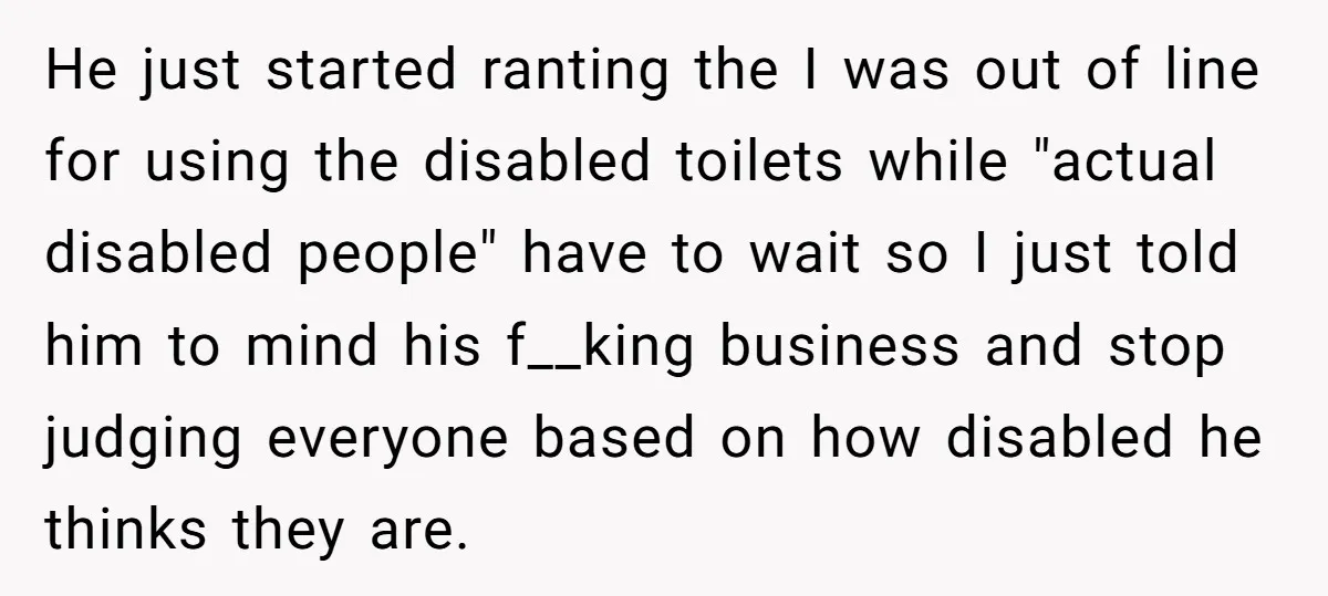 He just started ranting the I was out of line for using the disabled toilets while "actual disabled people" have to wait so I just told him to mind his...