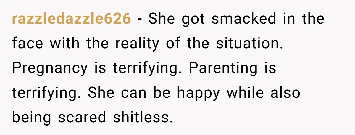 razzledazzle626 − She got smacked in the face with the reality of the situation. Pregnancy is terrifying. Parenting is terrifying. She can be happy while also being scared shitless.