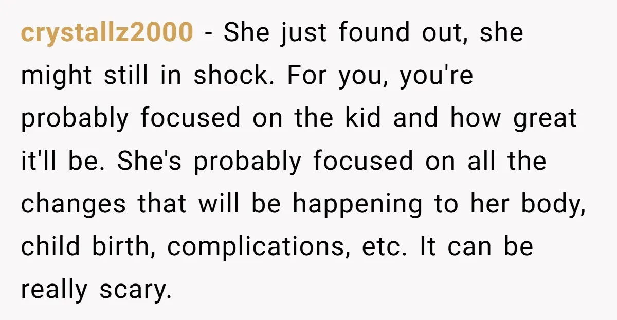 crystallz2000 − She just found out, she might still in shock. For you, you're probably focused on the kid and how great it'll be. She's probably focused on all the...