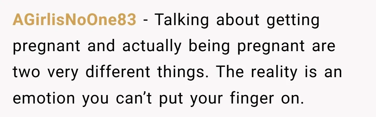 AGirlisNoOne83 − Talking about getting pregnant and actually being pregnant are two very different things. The reality is an emotion you can’t put your finger on.