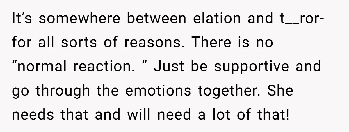 It’s somewhere between elation and t__ror- for all sorts of reasons. There is no “normal reaction. ” Just be supportive and go through the emotions together. She needs that and...