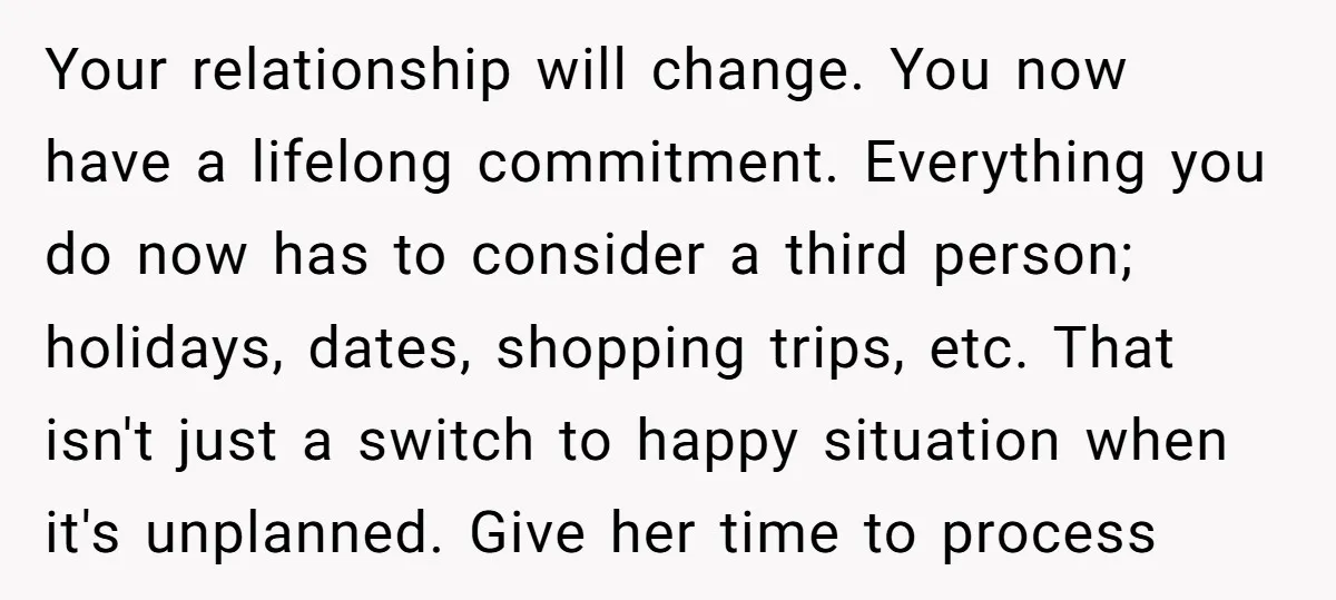 Your relationship will change. You now have a lifelong commitment. Everything you do now has to consider a third person; holidays, dates, shopping trips, etc. That isn't just a switch...