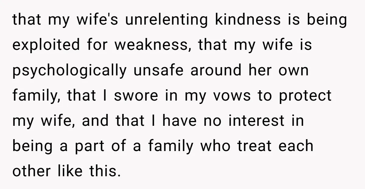 that my wife's unrelenting kindness is being exploited for weakness, that my wife is psychologically unsafe around her own family, that I swore in my vows to protect my wife,...