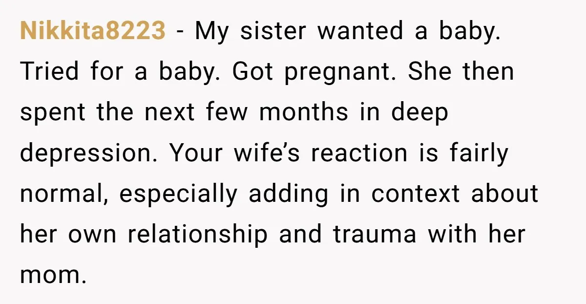 Nikkita8223 − My sister wanted a baby. Tried for a baby. Got pregnant. She then spent the next few months in deep depression. Your wife’s reaction is fairly normal, especially...