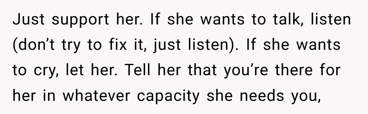 Just support her. If she wants to talk, listen (don’t try to fix it, just listen). If she wants to cry, let her. Tell her that you’re there for her...