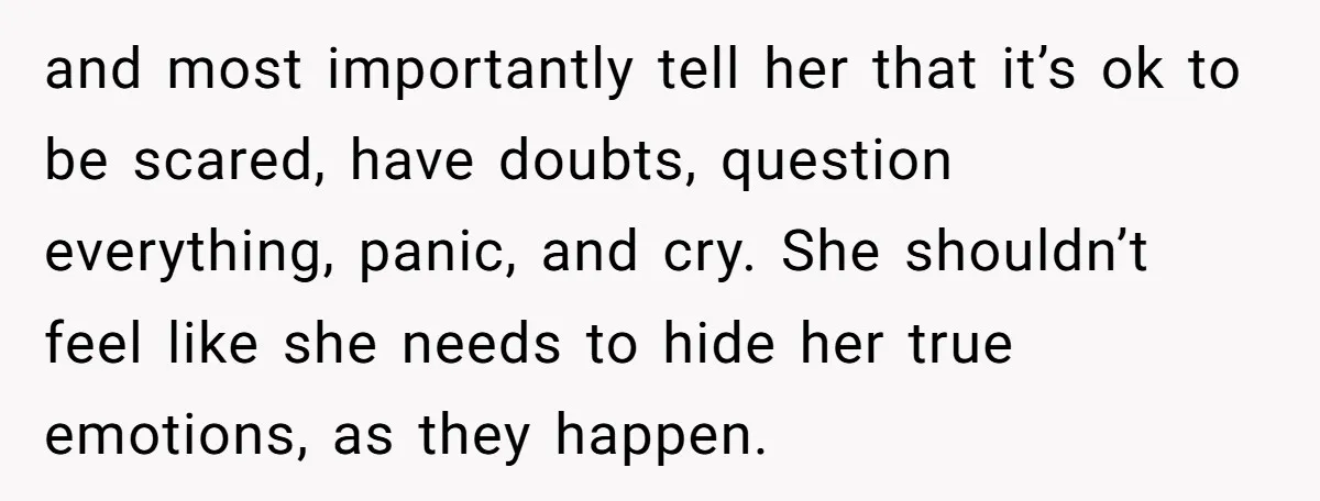 and most importantly tell her that it’s ok to be scared, have doubts, question everything, panic, and cry. She shouldn’t feel like she needs to hide her true emotions, as...