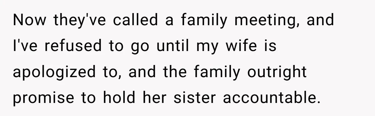 Now they've called a family meeting, and I've refused to go until my wife is apologized to, and the family outright promise to hold her sister accountable.