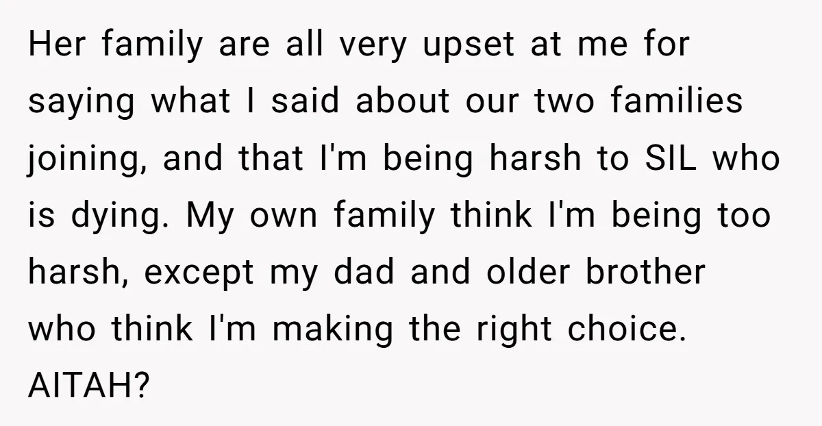 Her family are all very upset at me for saying what I said about our two families joining, and that I'm being harsh to SIL who is dying. My own...