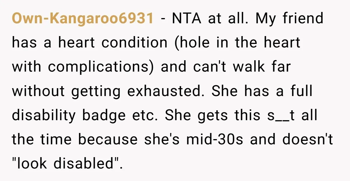 Own-Kangaroo6931 − NTA at all. My friend has a heart condition (hole in the heart with complications) and can't walk far without getting exhausted. She has a full disability badge...