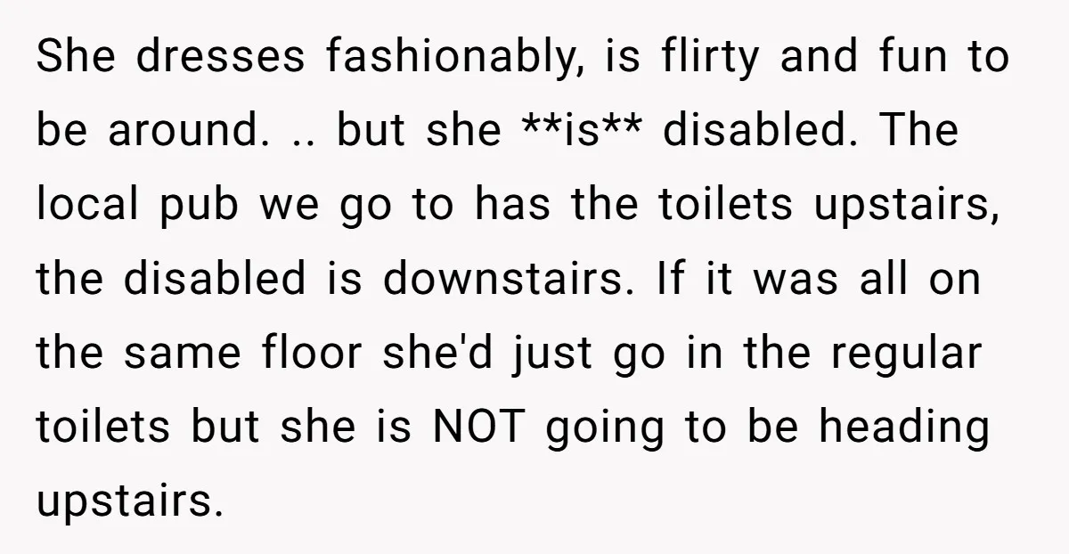 She dresses fashionably, is flirty and fun to be around. .. but she **is** disabled. The local pub we go to has the toilets upstairs, the disabled is downstairs. If...