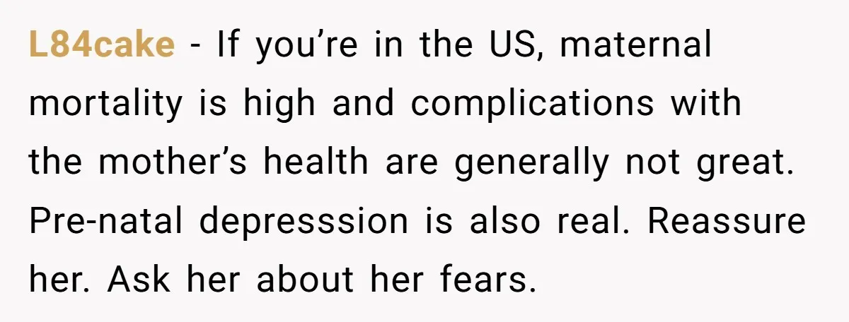 L84cake − If you’re in the US, maternal mortality is high and complications with the mother’s health are generally not great. Pre-natal depresssion is also real. Reassure her. Ask her...