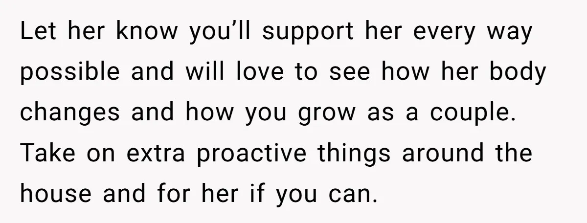 Let her know you’ll support her every way possible and will love to see how her body changes and how you grow as a couple. Take on extra proactive things...