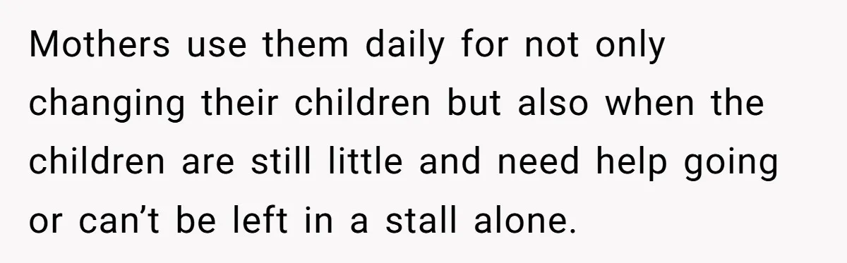 Mothers use them daily for not only changing their children but also when the children are still little and need help going or can’t be left in a stall alone.