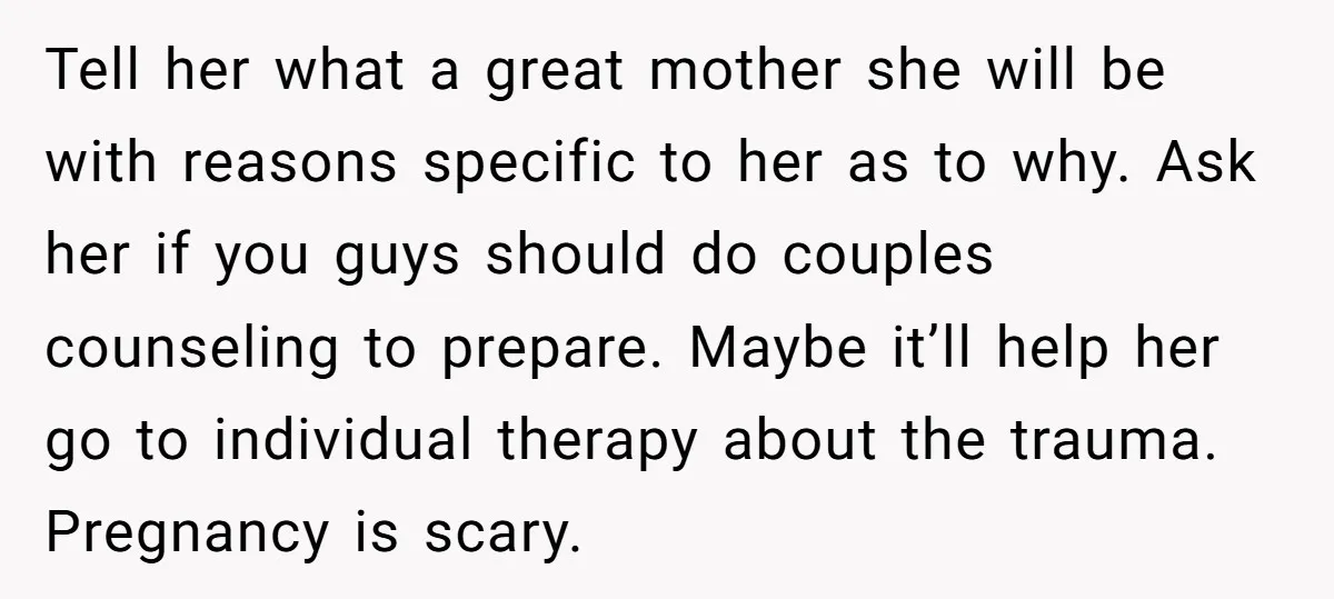 Tell her what a great mother she will be with reasons specific to her as to why. Ask her if you guys should do couples counseling to prepare. Maybe it’ll...