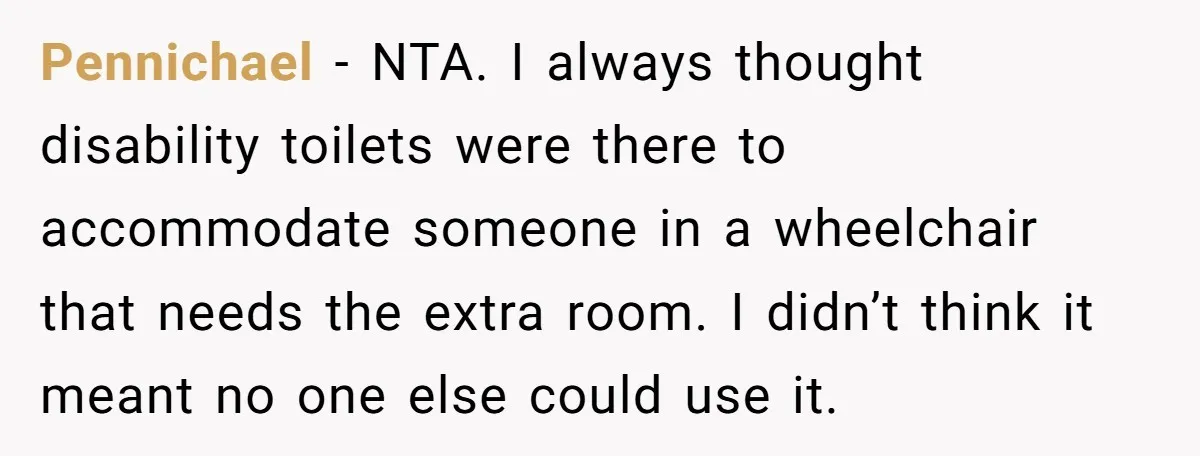 Pennichael − NTA. I always thought disability toilets were there to accommodate someone in a wheelchair that needs the extra room. I didn’t think it meant no one else could...