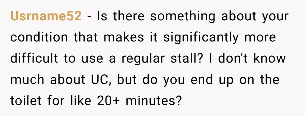 Usrname52 − Is there something about your condition that makes it significantly more difficult to use a regular stall? I don't know much about UC, but do you end up...