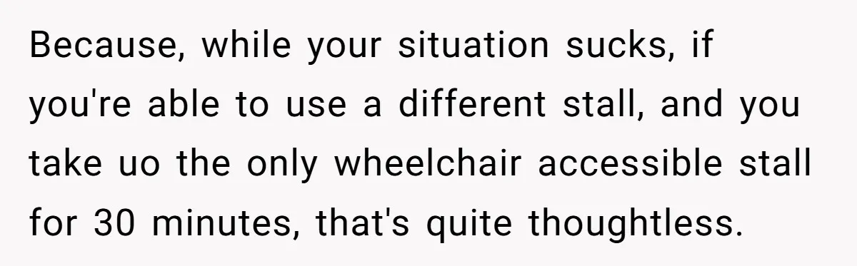 Because, while your situation sucks, if you're able to use a different stall, and you take uo the only wheelchair accessible stall for 30 minutes, that's quite thoughtless.