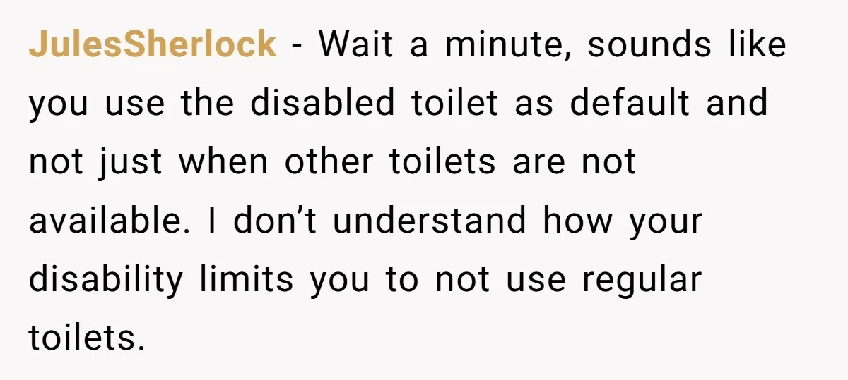 JulesSherlock − Wait a minute, sounds like you use the disabled toilet as default and not just when other toilets are not available. I don’t understand how your disability limits...