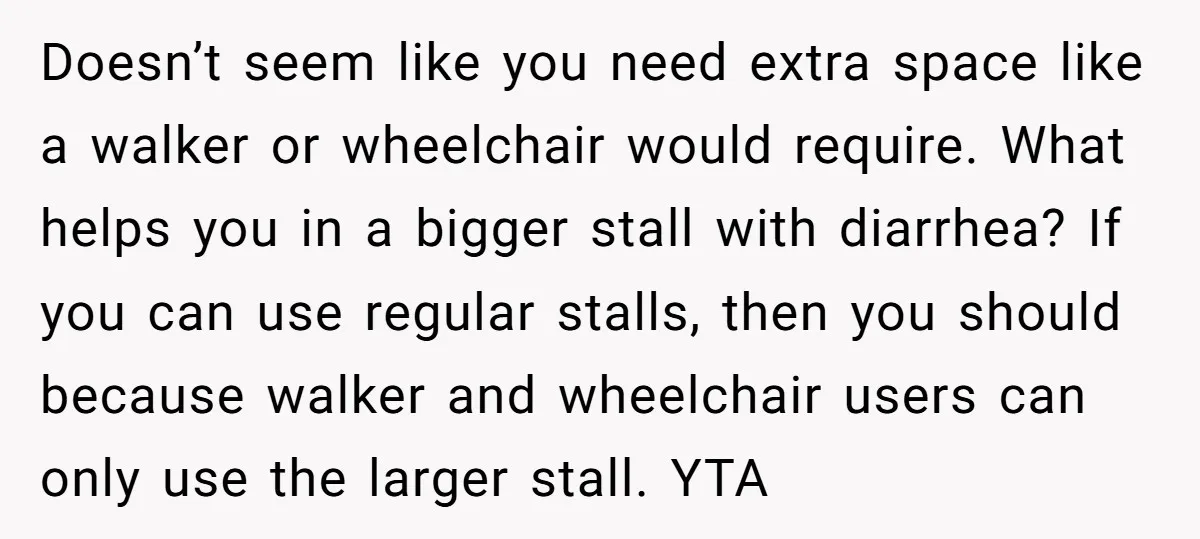 Doesn’t seem like you need extra space like a walker or wheelchair would require. What helps you in a bigger stall with diarrhea? If you can use regular stalls, then...