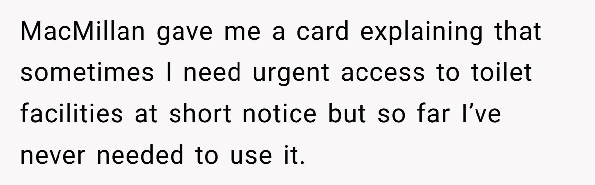 MacMillan gave me a card explaining that sometimes I need urgent access to toilet facilities at short notice but so far I’ve never needed to use it.