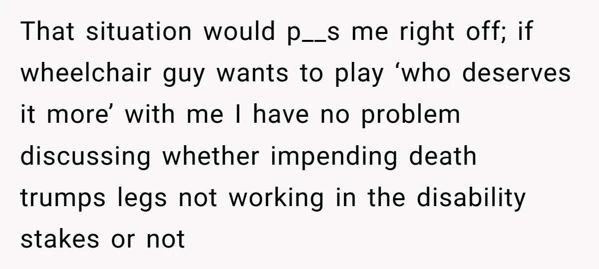 That situation would p__s me right off; if wheelchair guy wants to play ‘who deserves it more’ with me I have no problem discussing whether impending death trumps legs not...