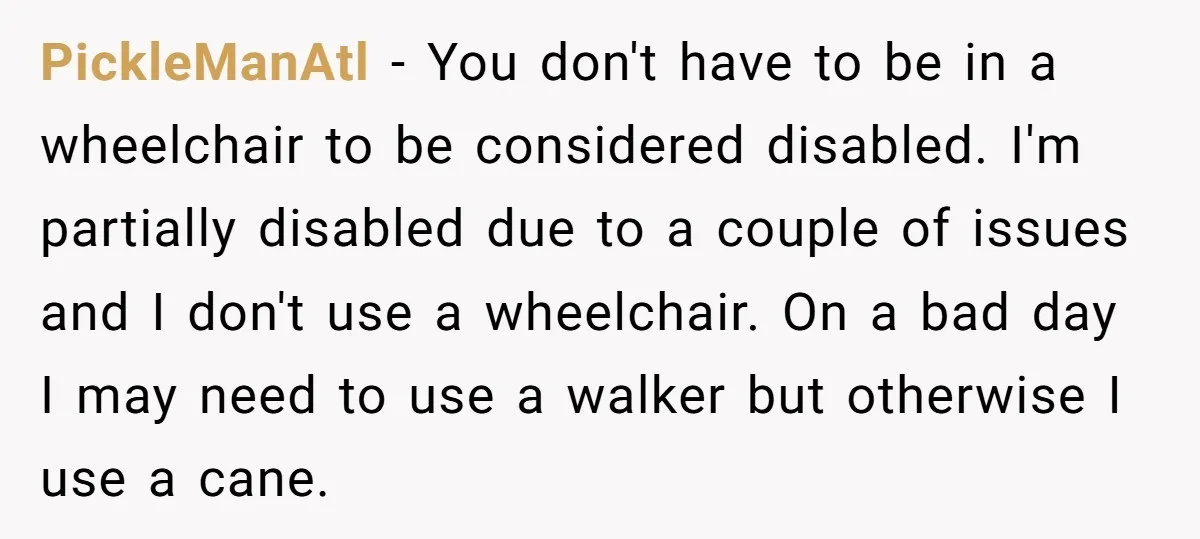PickleManAtl − You don't have to be in a wheelchair to be considered disabled. I'm partially disabled due to a couple of issues and I don't use a wheelchair. On...