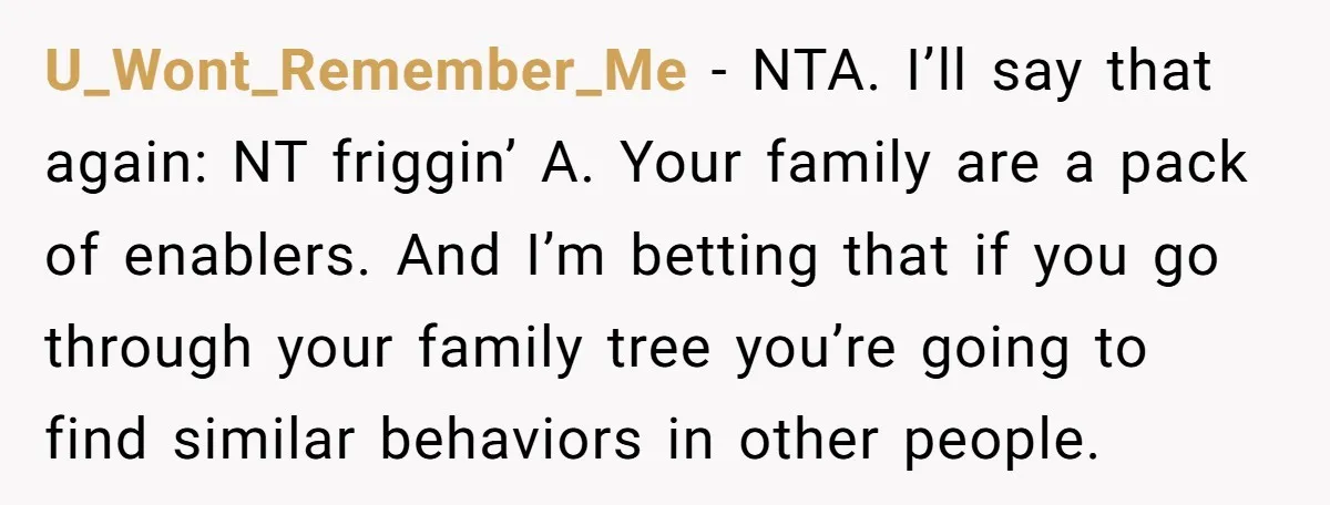U_Wont_Remember_Me − NTA. I’ll say that again: NT friggin’ A. Your family are a pack of enablers. And I’m betting that if you go through your family tree you’re going...