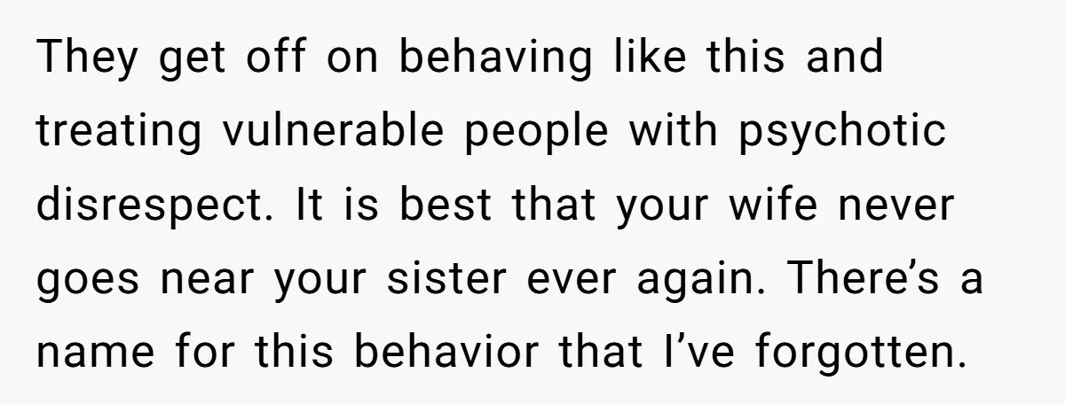 They get off on behaving like this and treating vulnerable people with psychotic disrespect. It is best that your wife never goes near your sister ever again. There’s a name...