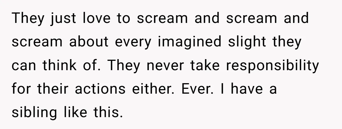 They just love to scream and scream and scream about every imagined slight they can think of. They never take responsibility for their actions either. Ever. I have a sibling...