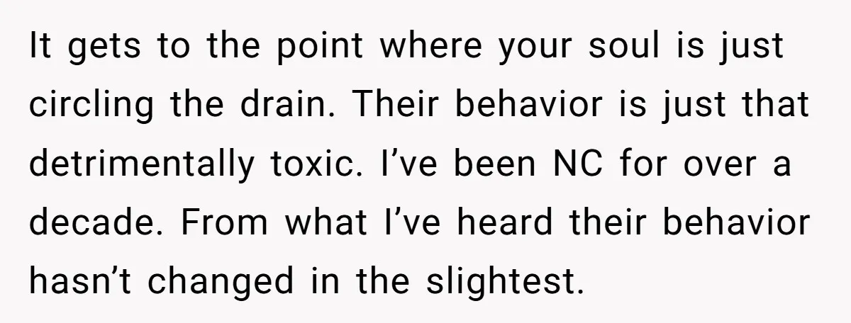 It gets to the point where your soul is just circling the drain. Their behavior is just that detrimentally toxic. I’ve been NC for over a decade. From what I’ve...