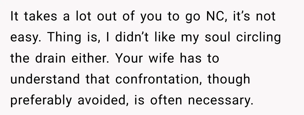It takes a lot out of you to go NC, it’s not easy. Thing is, I didn’t like my soul circling the drain either. Your wife has to understand that...