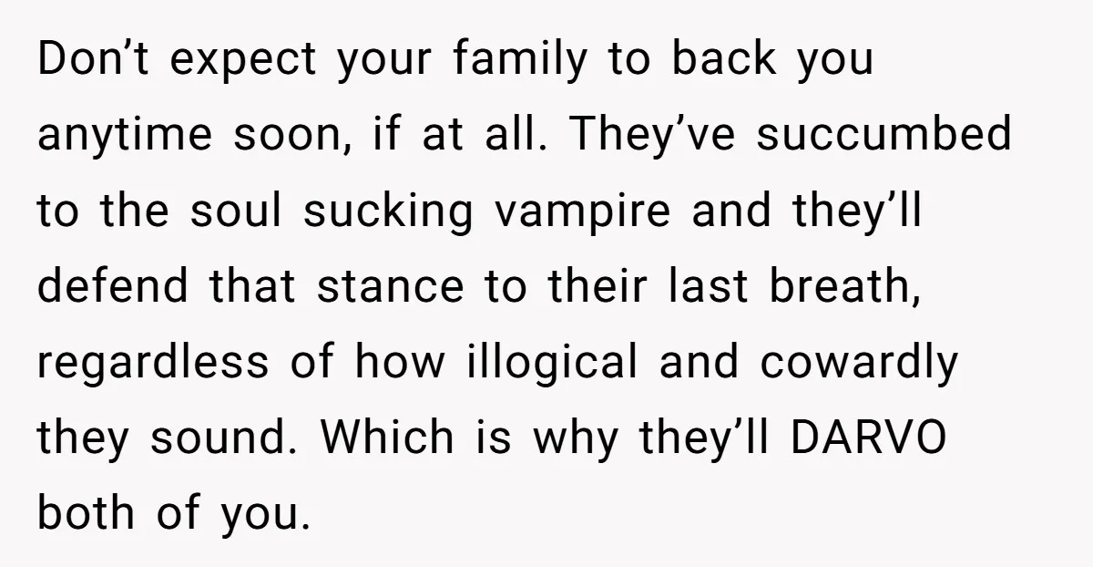 Don’t expect your family to back you anytime soon, if at all. They’ve succumbed to the soul sucking vampire and they’ll defend that stance to their last breath, regardless of...