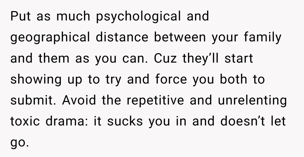 Put as much psychological and geographical distance between your family and them as you can. Cuz they’ll start showing up to try and force you both to submit. Avoid the...