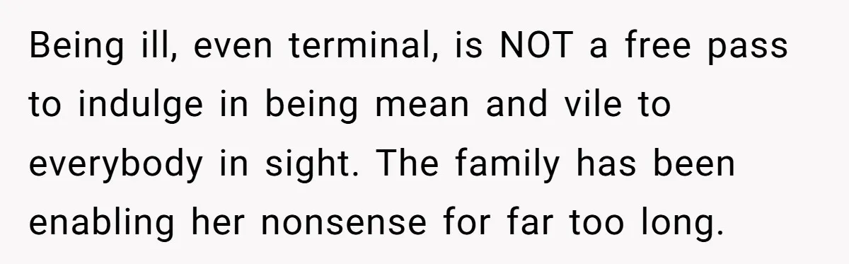 Being ill, even terminal, is NOT a free pass to indulge in being mean and vile to everybody in sight. The family has been enabling her nonsense for far too...