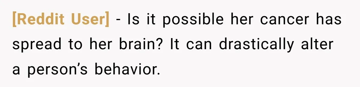 [Reddit User] − Is it possible her cancer has spread to her brain? It can drastically alter a person’s behavior.